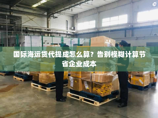 国际海运货代提成怎么算？告别模糊计算节省企业成本