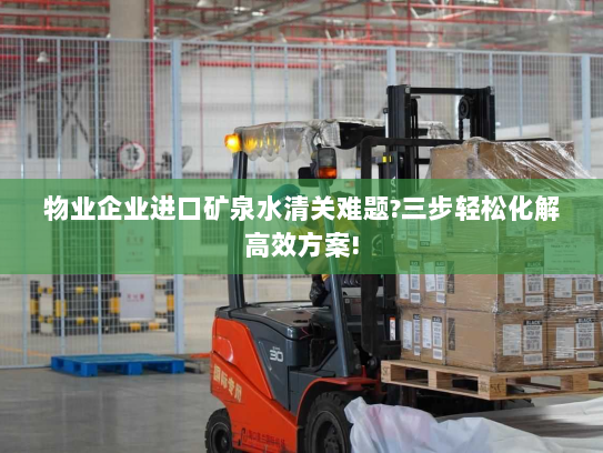 物业企业进口矿泉水清关难题?三步轻松化解高效方案!