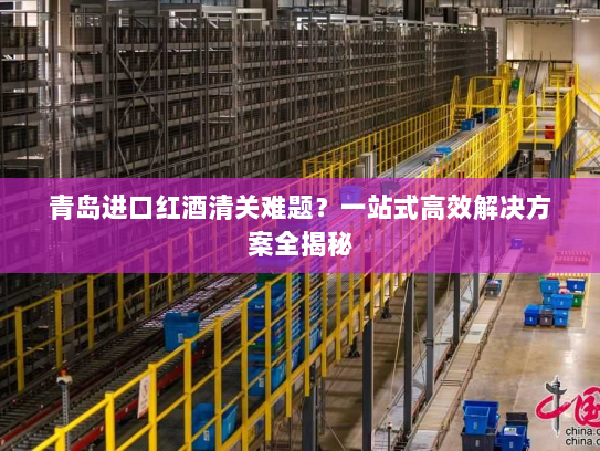 青岛进口红酒清关难题?一站式高效解决方案全揭秘 青岛进口红酒清关难题?一站式高效解决方案全揭秘