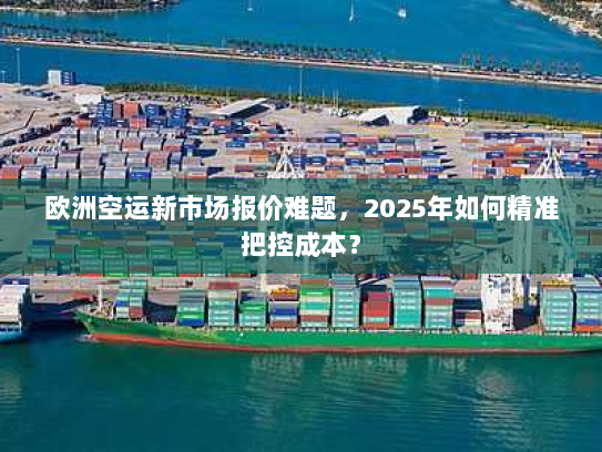 欧洲空运新市场报价难题,2025年如何精准把控成本? 欧洲空运新市场报价难题,2025年如何精准把控成本?