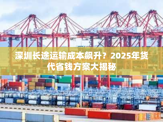 深圳长途运输成本飙升？2025年货代省钱方案大揭秘