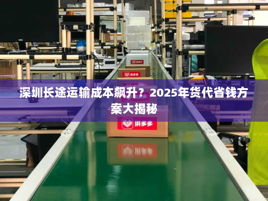 深圳长途运输成本飙升?2025年货代省钱方案大揭秘 深圳长途运输成本飙升?2025年货代省钱方案大揭秘