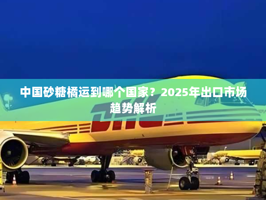 中国砂糖橘运到哪个国家?2025年出口市场趋势解析 中国砂糖橘运到哪个国家?2025年出口市场趋势解析