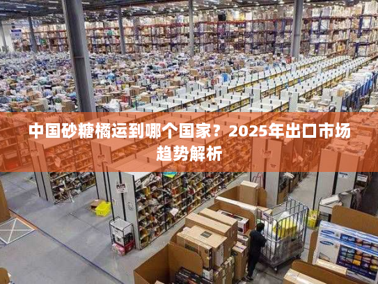 中国砂糖橘运到哪个国家?2025年出口市场趋势解析 中国砂糖橘运到哪个国家?2025年出口市场趋势解析