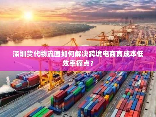 深圳货代物流园如何解决跨境电商高成本低效率痛点? 深圳货代物流园如何解决跨境电商高成本低效率痛点?