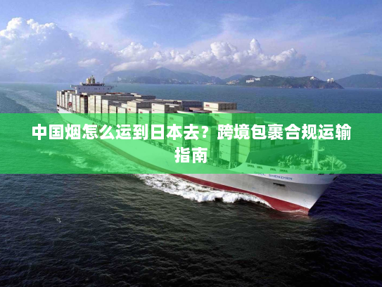 中国烟怎么运到日本去？跨境包裹合规运输指南