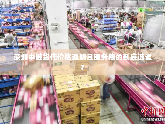深圳中俄货代价格透明且服务稳的到底选谁? 深圳中俄货代价格透明且服务稳的到底选谁?