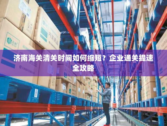 济南海关清关时间如何缩短?企业通关提速全攻略 济南海关清关时间如何缩短?企业通关提速全攻略