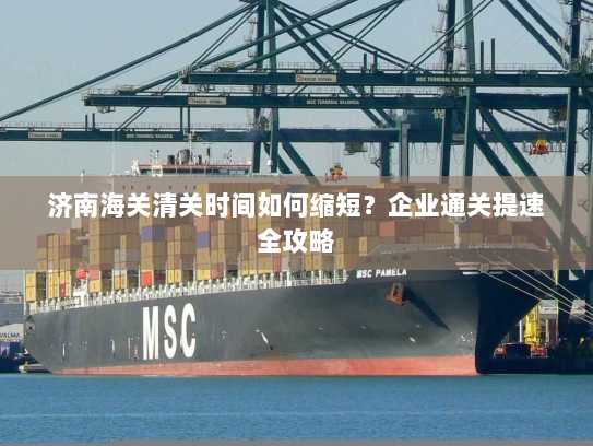 济南海关清关时间如何缩短?企业通关提速全攻略 济南海关清关时间如何缩短?企业通关提速全攻略