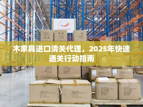 木家具进口清关代理，2025年快速通关行动指南