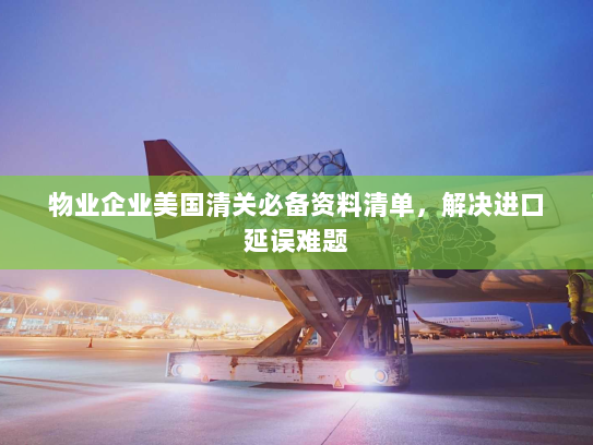 物业企业美国清关必备资料清单,解决进口延误难题 物业企业美国清关必备资料清单,解决进口延误难题