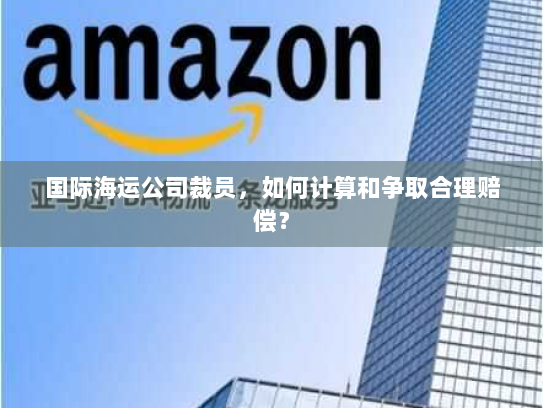 国际海运公司裁员,如何计算和争取合理赔偿? 国际海运公司裁员,如何计算和争取合理赔偿?