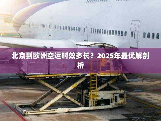 北京到欧洲空运时效多长?2025年最优解剖析 北京到欧洲空运时效多长?2025年最优解剖析
