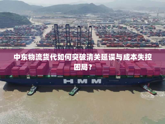 中东物流货代如何突破清关延误与成本失控困局？