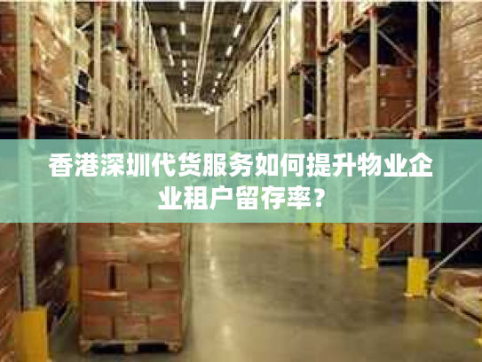 香港深圳代货服务如何提升物业企业租户留存率？