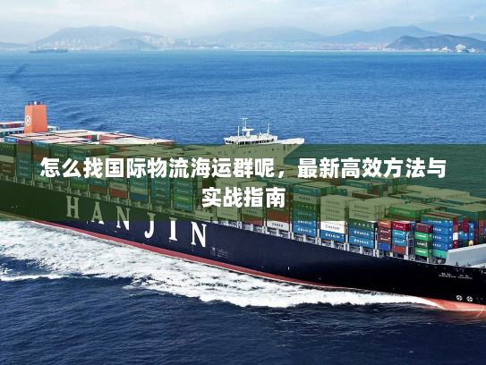 怎么找国际物流海运群呢,最新高效方法与实战指南 怎么找国际物流海运群呢,最新高效方法与实战指南