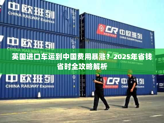 英国进口车运到中国费用暴涨?2025年省钱省时全攻略解析 英国进口车运到中国费用暴涨?2025年省钱省时全攻略解析