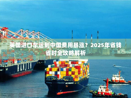 英国进口车运到中国费用暴涨?2025年省钱省时全攻略解析 英国进口车运到中国费用暴涨?2025年省钱省时全攻略解析