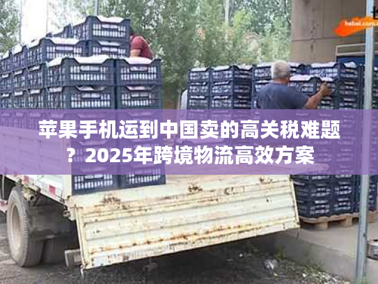 苹果手机运到中国卖的高关税难题？2025年跨境物流高效方案