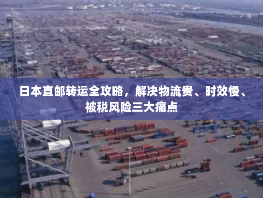 日本直邮转运全攻略,解决物流贵、时效慢、被税风险三大痛点 日本直邮转运全攻略,解决物流贵、时效慢、被税风险三大痛点
