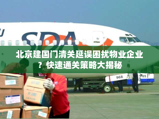 北京建国门清关延误困扰物业企业?快速通关策略大揭秘 北京建国门清关延误困扰物业企业?快速通关策略大揭秘