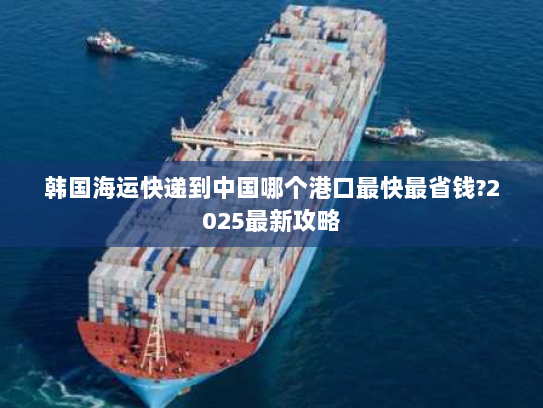 韩国海运快递到中国哪个港口最快最省钱?2025最新攻略 韩国海运快递到中国哪个港口最快最省钱?2025最新攻略