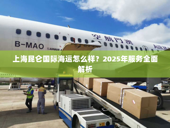 上海昆仑国际海运怎么样?2025年服务全面解析 上海昆仑国际海运怎么样?2025年服务全面解析