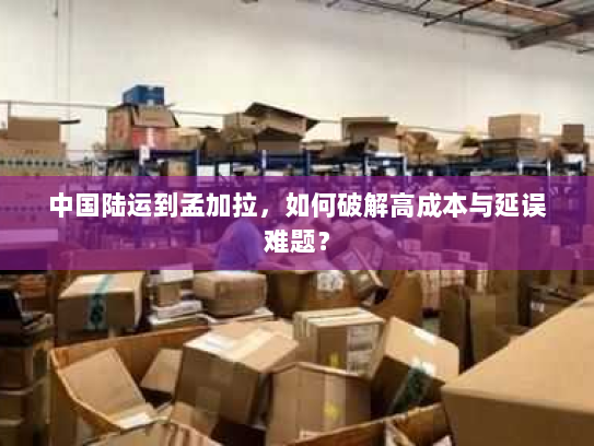 中国陆运到孟加拉,如何破解高成本与延误难题? 中国陆运到孟加拉,如何破解高成本与延误难题?