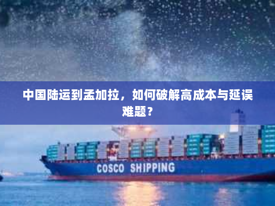 中国陆运到孟加拉,如何破解高成本与延误难题? 中国陆运到孟加拉,如何破解高成本与延误难题?