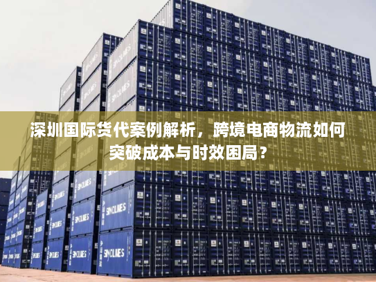 深圳国际货代案例解析,跨境电商物流如何突破成本与时效困局? 深圳国际货代案例解析,跨境电商物流如何突破成本与时效困局?