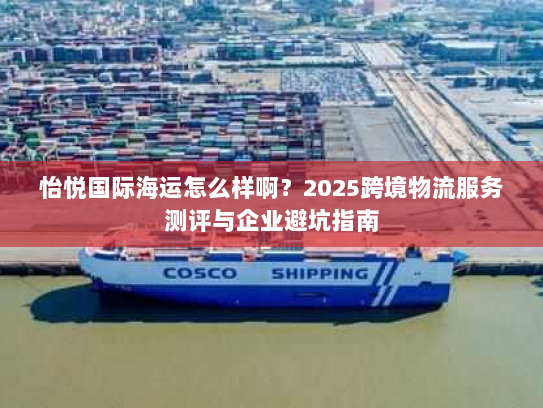 怡悦国际海运怎么样啊?2025跨境物流服务测评与企业避坑指南 怡悦国际海运怎么样啊?2025跨境物流服务测评与企业避坑指南