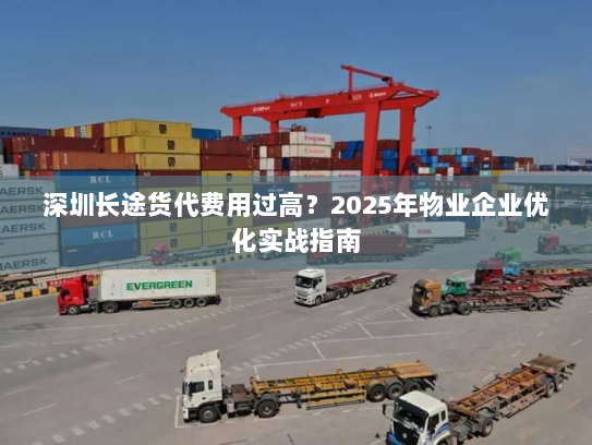 深圳长途货代费用过高?2025年物业企业优化实战指南 深圳长途货代费用过高?2025年物业企业优化实战指南