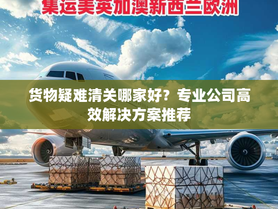货物疑难清关哪家好？专业公司高效解决方案推荐