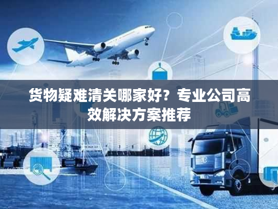 货物疑难清关哪家好？专业公司高效解决方案推荐