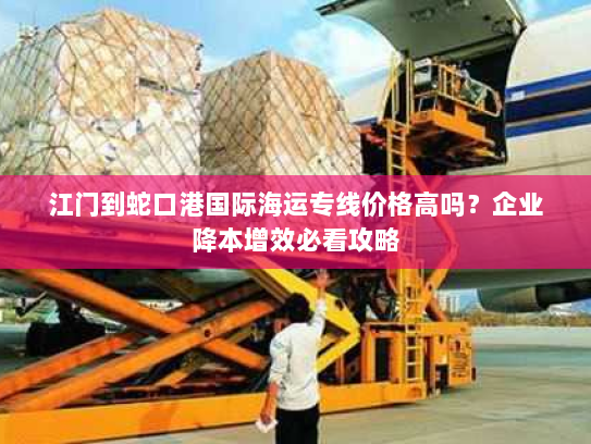 江门到蛇口港国际海运专线价格高吗?企业降本增效必看攻略 江门到蛇口港国际海运专线价格高吗?企业降本增效必看攻略