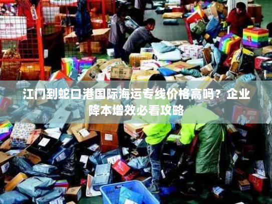 江门到蛇口港国际海运专线价格高吗?企业降本增效必看攻略 江门到蛇口港国际海运专线价格高吗?企业降本增效必看攻略