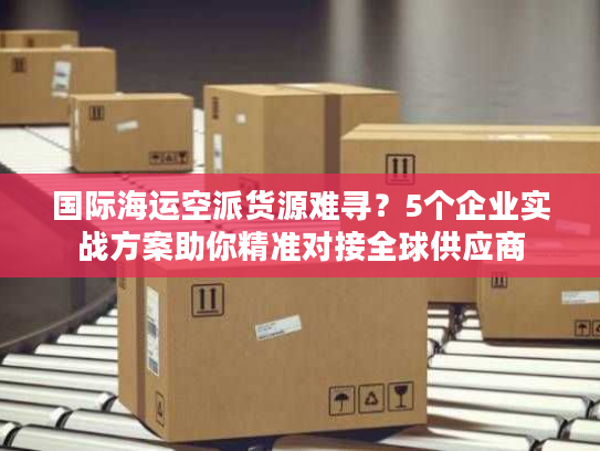 国际海运空派货源难寻？5个企业实战方案助你精准对接全球供应商