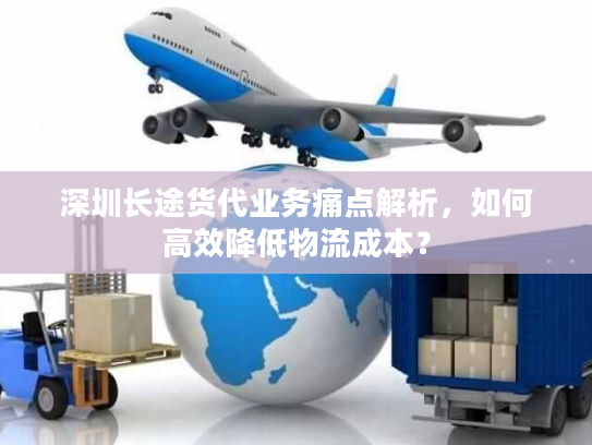 深圳长途货代业务痛点解析，如何高效降低物流成本？