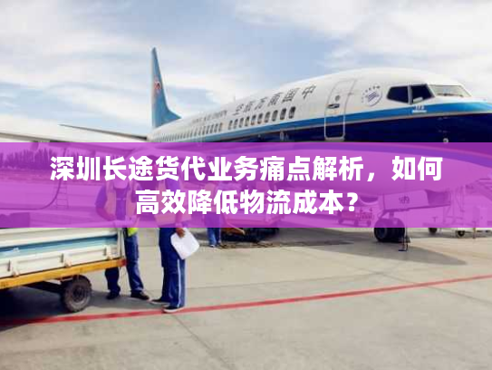 深圳长途货代业务痛点解析，如何高效降低物流成本？