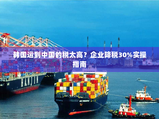 韩国运到中国的税太高？企业降税30%实操指南