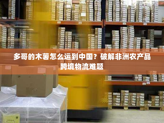 多哥的木薯怎么运到中国?破解非洲农产品跨境物流难题 多哥的木薯怎么运到中国?破解非洲农产品跨境物流难题
