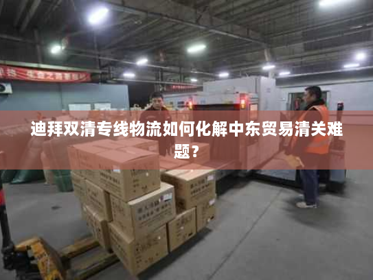 迪拜双清专线物流如何化解中东贸易清关难题? 迪拜双清专线物流如何化解中东贸易清关难题?