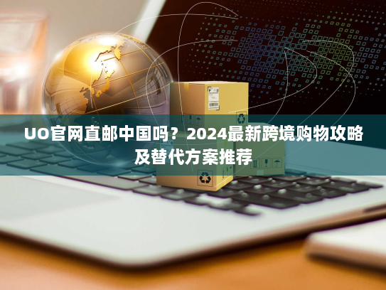 UO官网直邮中国吗？2024最新跨境购物攻略及替代方案推荐