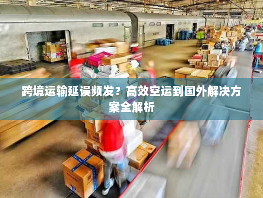 跨境运输延误频发?高效空运到国外解决方案全解析 跨境运输延误频发?高效空运到国外解决方案全解析