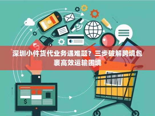 深圳小件货代业务遇难题?三步破解跨境包裹高效运输困境 深圳小件货代业务遇难题?三步破解跨境包裹高效运输困境