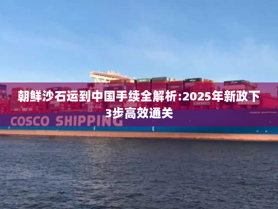朝鲜沙石运到中国手续全解析:2025年新政下3步高效通关