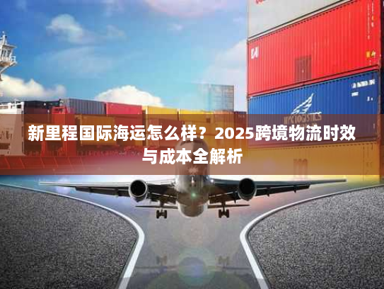 新里程国际海运怎么样？2025跨境物流时效与成本全解析