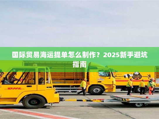 国际贸易海运提单怎么制作?2025新手避坑指南 国际贸易海运提单怎么制作?2025新手避坑指南