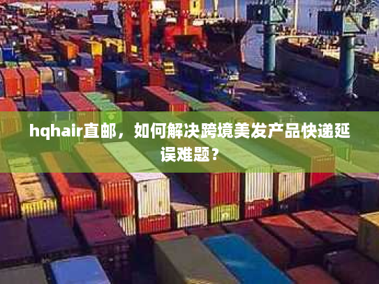 hqhair直邮,如何解决跨境美发产品快递延误难题? hqhair直邮,如何解决跨境美发产品快递延误难题?