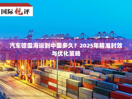 汽车德国海运到中国多久？2025年精准时效与优化策略